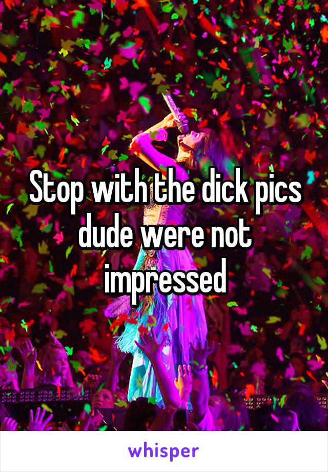 Stop with the dick pics dude were not impressed