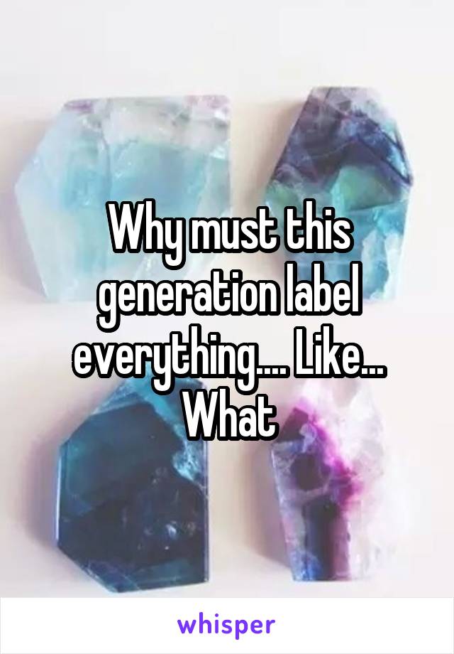 Why must this generation label everything.... Like... What