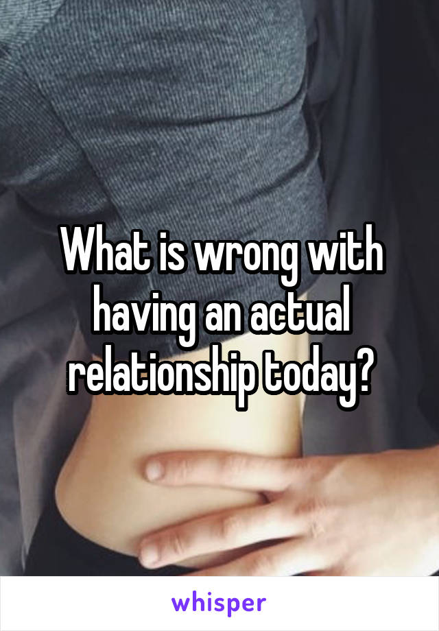 What is wrong with having an actual relationship today?