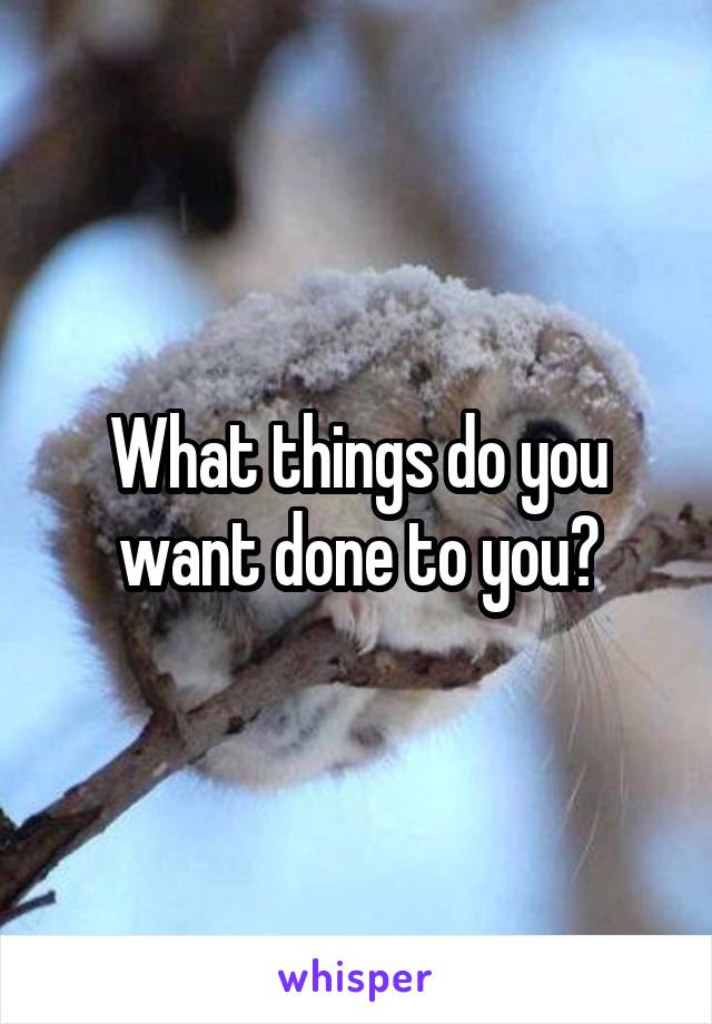 What things do you want done to you?