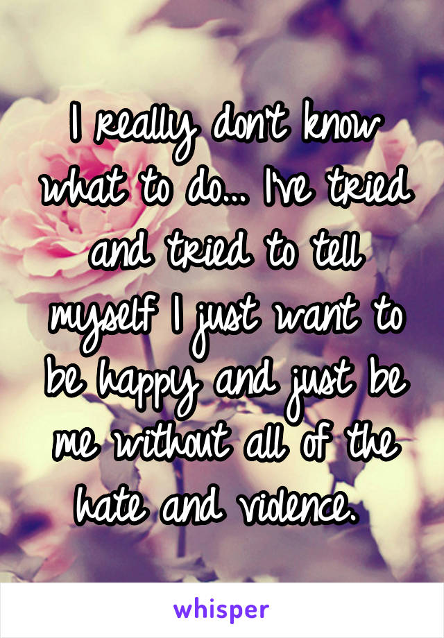 I really don't know what to do... I've tried and tried to tell myself I just want to be happy and just be me without all of the hate and violence. 