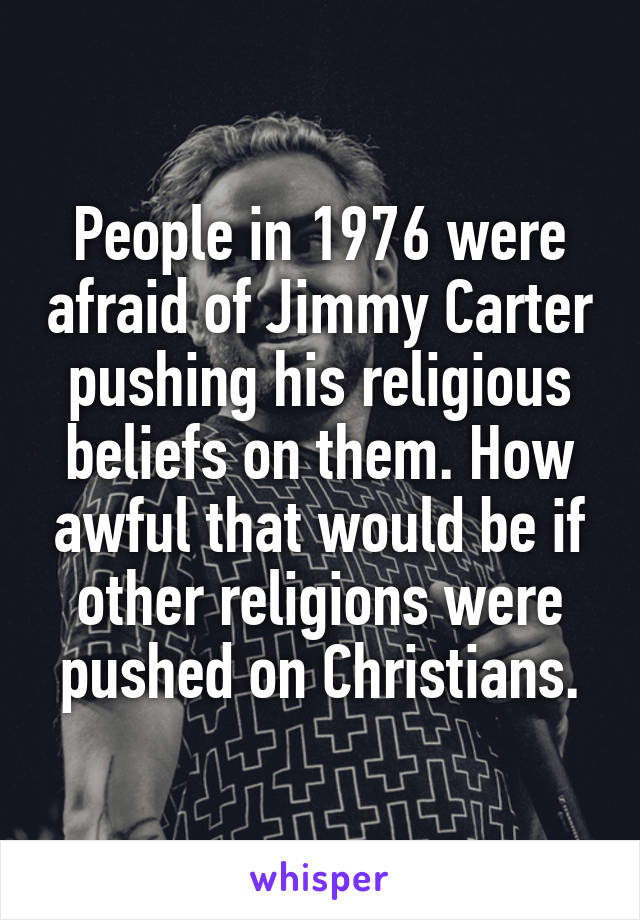 People in 1976 were afraid of Jimmy Carter pushing his religious beliefs on them. How awful that would be if other religions were pushed on Christians.