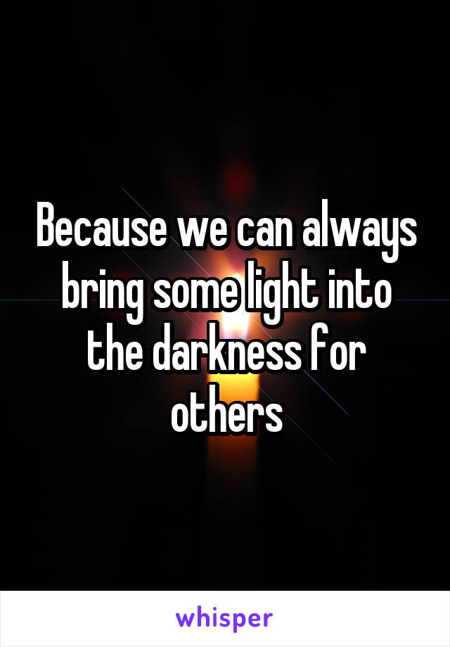 Because we can always bring some light into the darkness for others