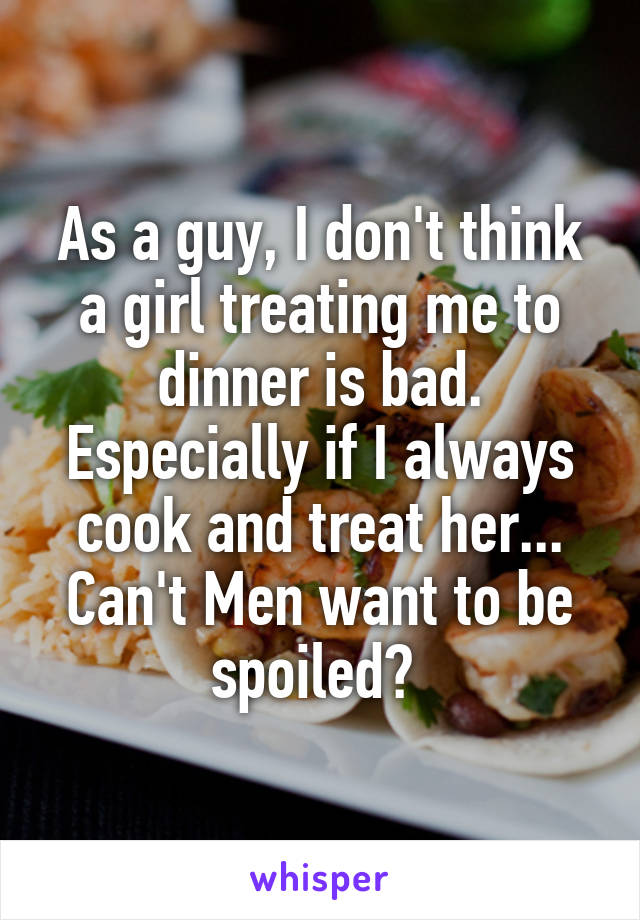 As a guy, I don't think a girl treating me to dinner is bad. Especially if I always cook and treat her... Can't Men want to be spoiled? 