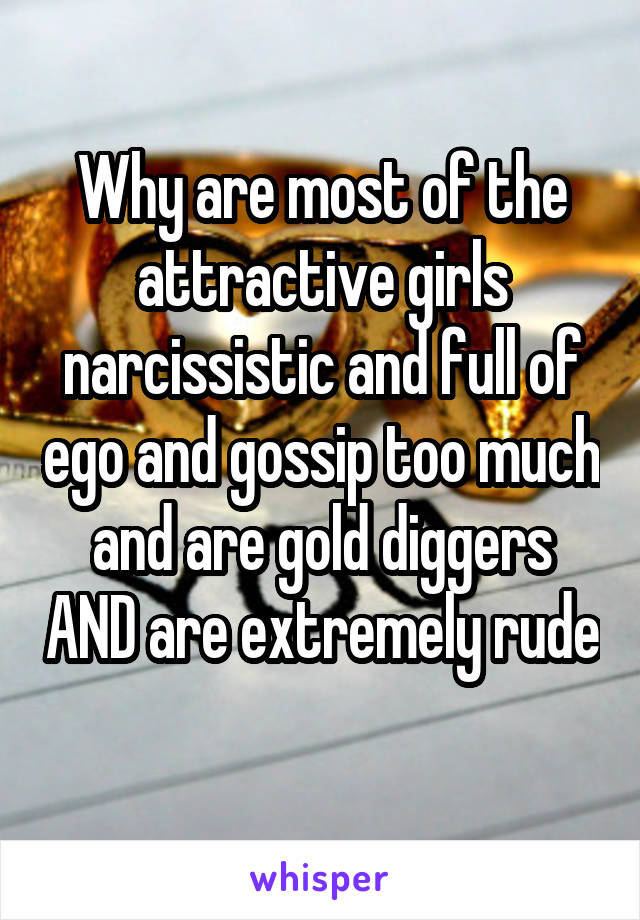 Why are most of the attractive girls narcissistic and full of ego and gossip too much and are gold diggers AND are extremely rude 