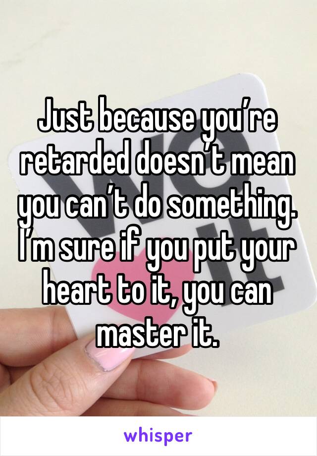 Just because you’re retarded doesn’t mean you can’t do something. I’m sure if you put your heart to it, you can master it. 