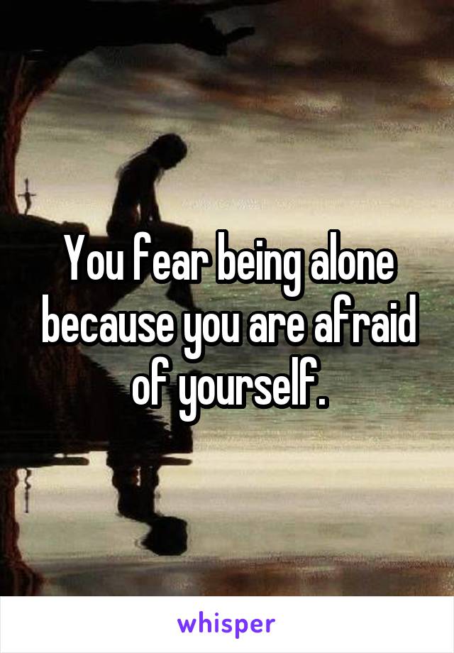 You fear being alone because you are afraid of yourself.