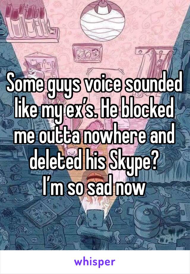 Some guys voice sounded like my ex’s. He blocked me outta nowhere and deleted his Skype? 
I’m so sad now