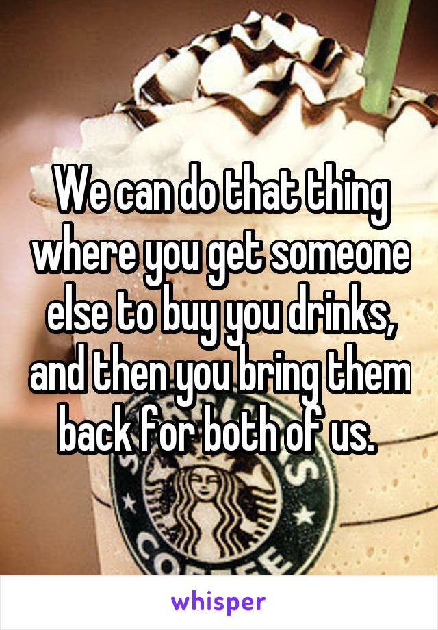 We can do that thing where you get someone else to buy you drinks, and then you bring them back for both of us. 