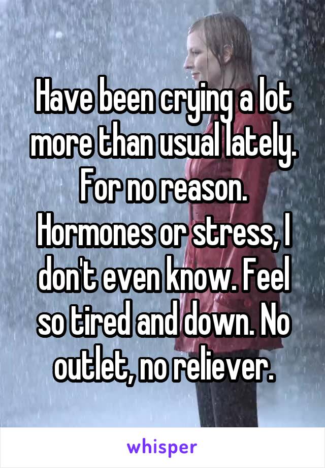 Have been crying a lot more than usual lately. For no reason. Hormones or stress, I don't even know. Feel so tired and down. No outlet, no reliever.
