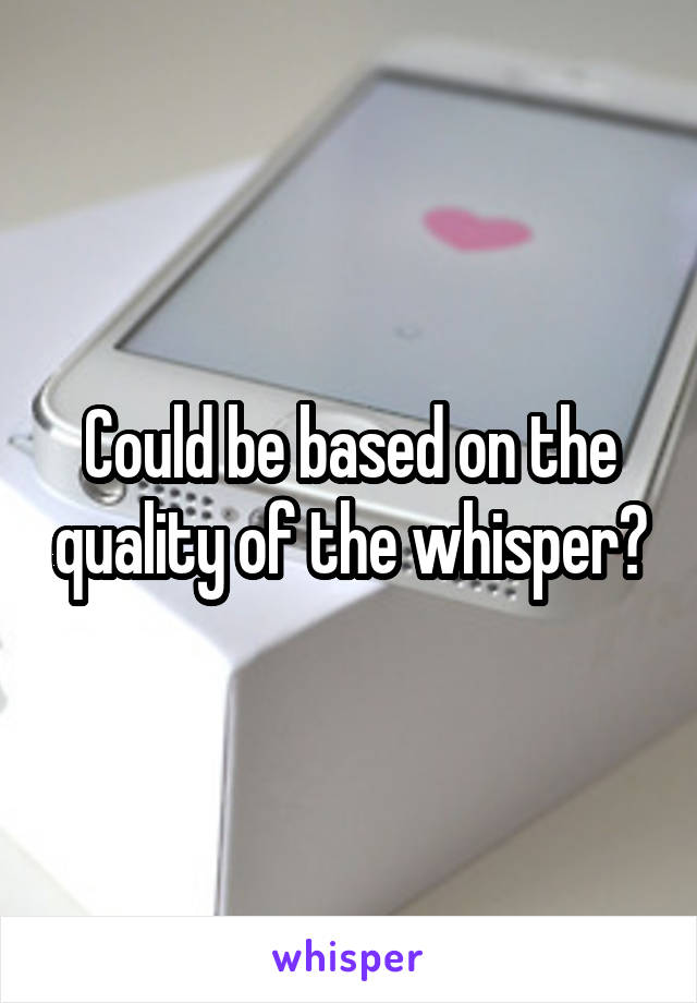 Could be based on the quality of the whisper?