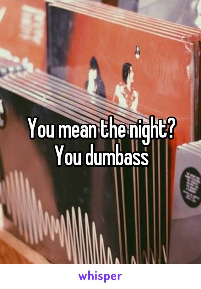 You mean the night? You dumbass