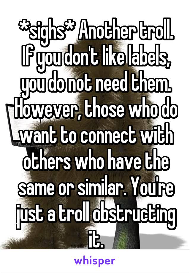 *sighs* Another troll. If you don't like labels, you do not need them. However, those who do want to connect with others who have the same or similar. You're just a troll obstructing it.