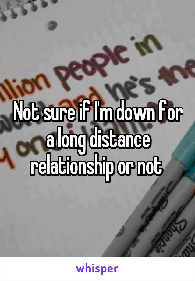 Not sure if I'm down for a long distance relationship or not 