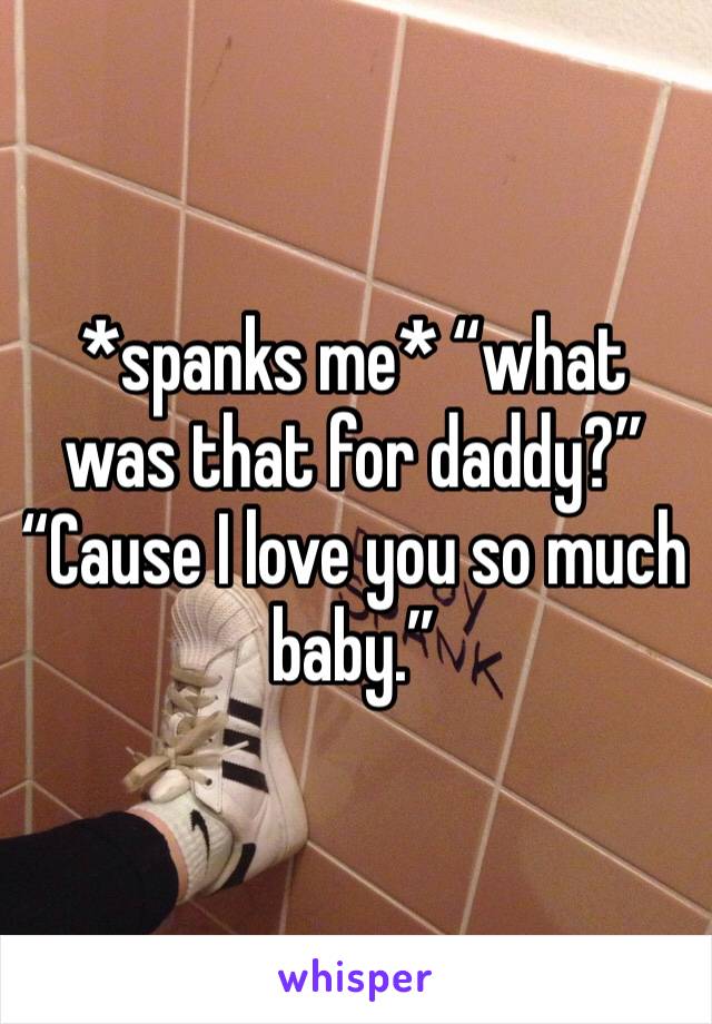 *spanks me* “what was that for daddy?” “Cause I love you so much baby.” 