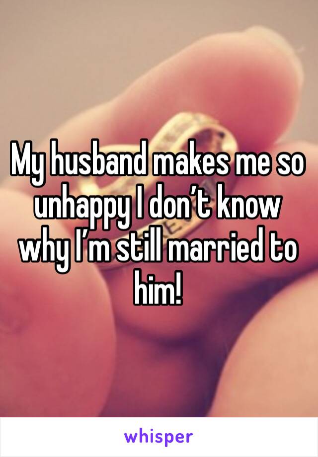 My husband makes me so unhappy I don’t know why I’m still married to him! 