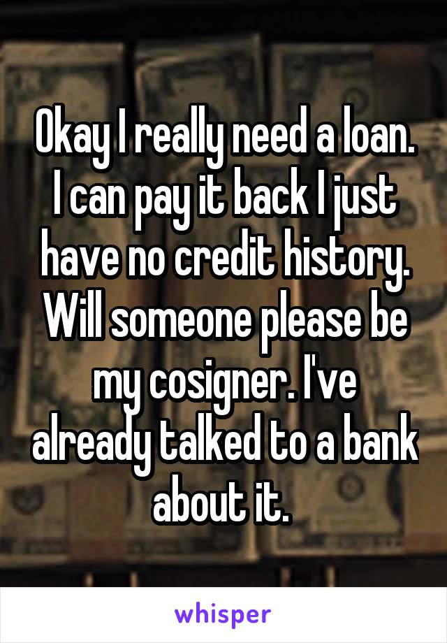 Okay I really need a loan. I can pay it back I just have no credit history. Will someone please be my cosigner. I've already talked to a bank about it. 