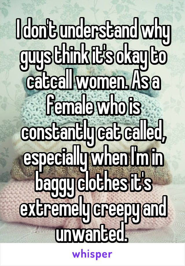 I don't understand why guys think it's okay to catcall women. As a female who is constantly cat called, especially when I'm in baggy clothes it's extremely creepy and unwanted. 