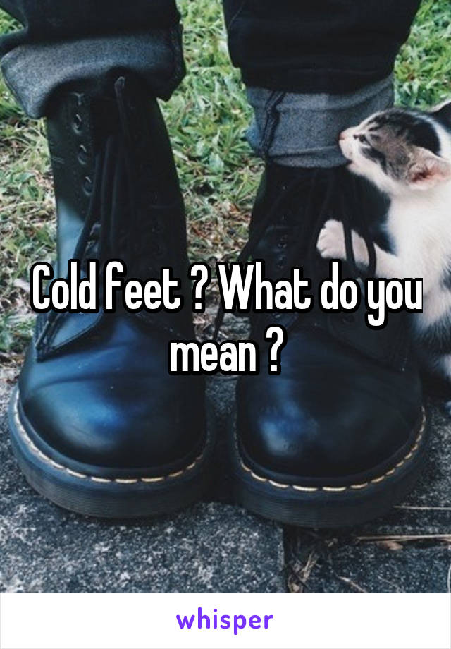 Cold feet ? What do you mean ?