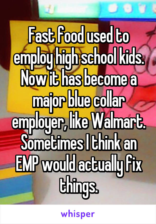 Fast food used to employ high school kids. Now it has become a major blue collar employer, like Walmart. Sometimes I think an EMP would actually fix things.