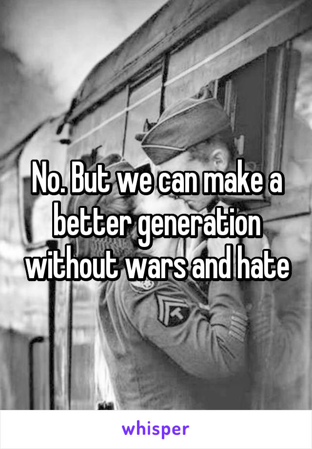 No. But we can make a better generation without wars and hate