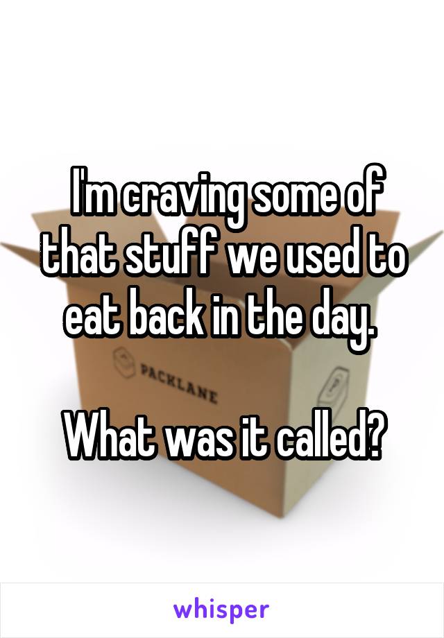  I'm craving some of that stuff we used to eat back in the day. 

What was it called?