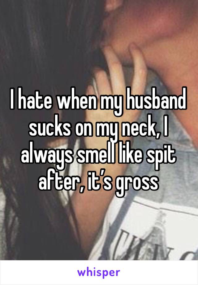 I hate when my husband sucks on my neck, I always smell like spit after, it’s gross 