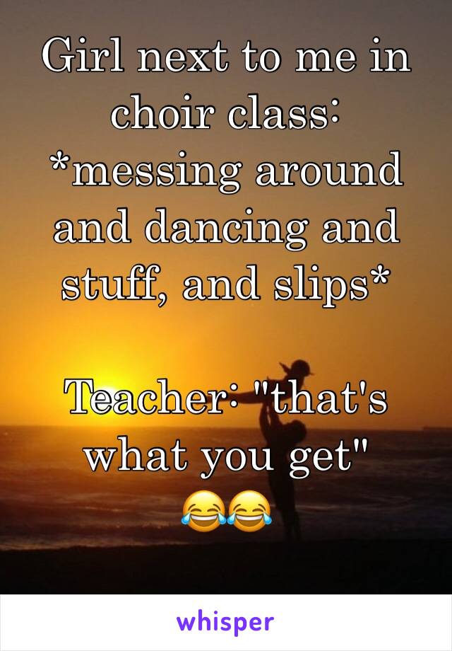 Girl next to me in choir class: *messing around and dancing and stuff, and slips*

Teacher: "that's what you get"
😂😂
