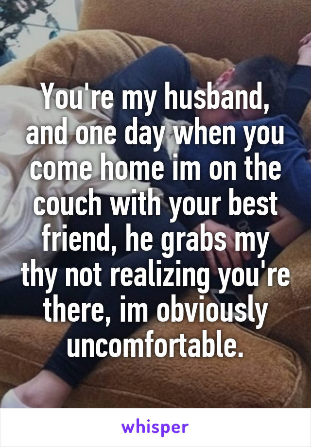 You're my husband, and one day when you come home im on the couch with your best friend, he grabs my thy not realizing you're there, im obviously uncomfortable.