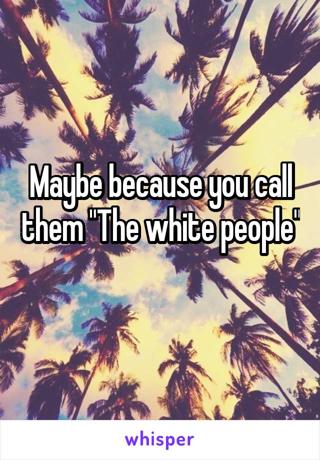 Maybe because you call them "The white people"

