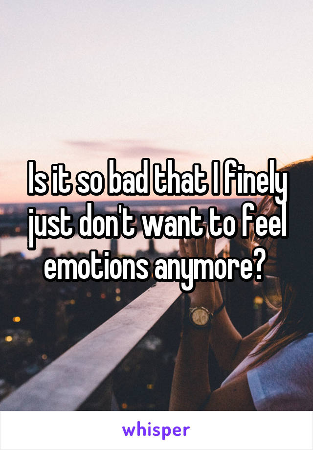 Is it so bad that I finely just don't want to feel emotions anymore? 