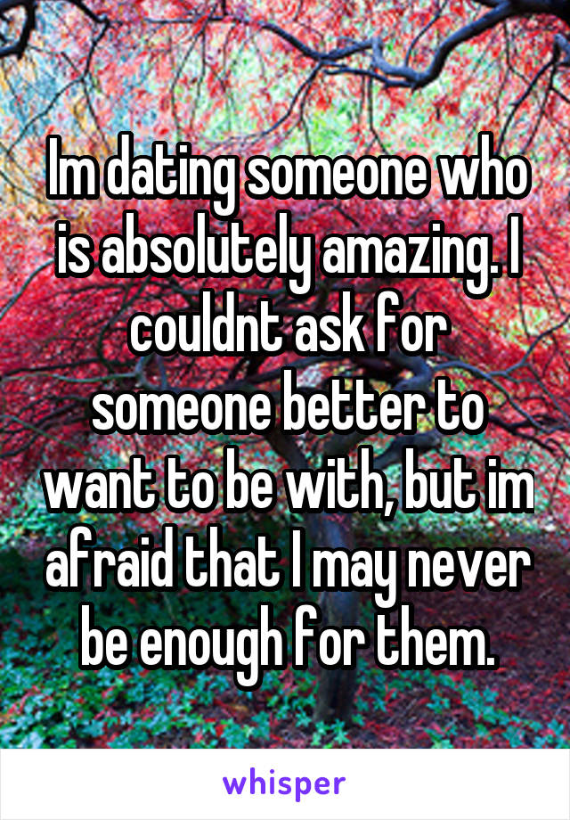 Im dating someone who is absolutely amazing. I couldnt ask for someone better to want to be with, but im afraid that I may never be enough for them.