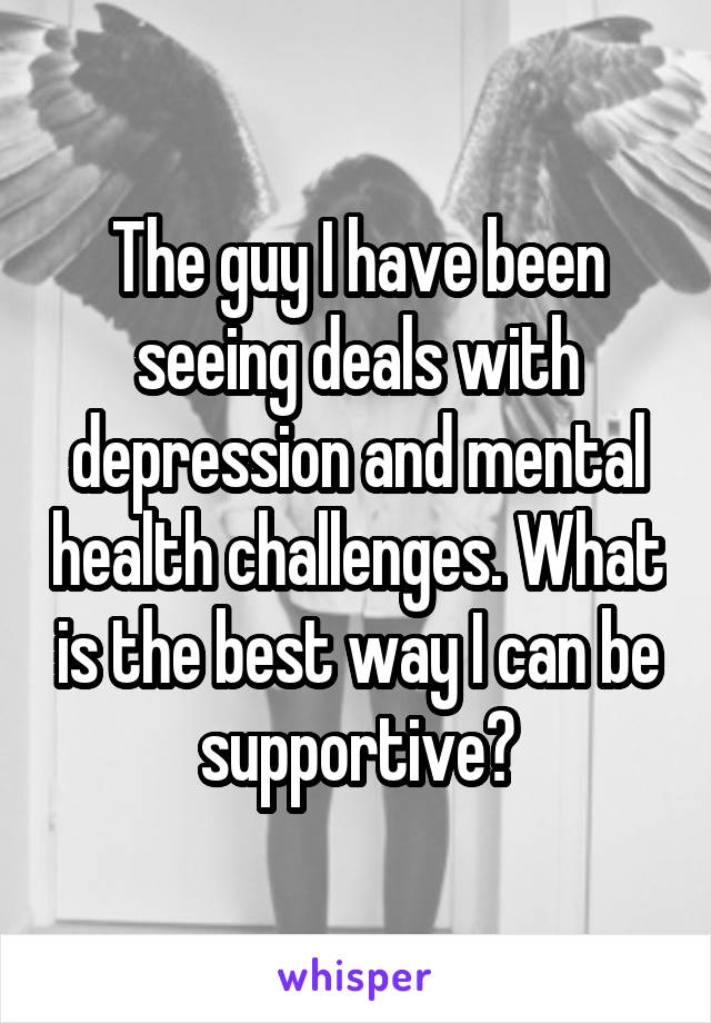 The guy I have been seeing deals with depression and mental health challenges. What is the best way I can be supportive?