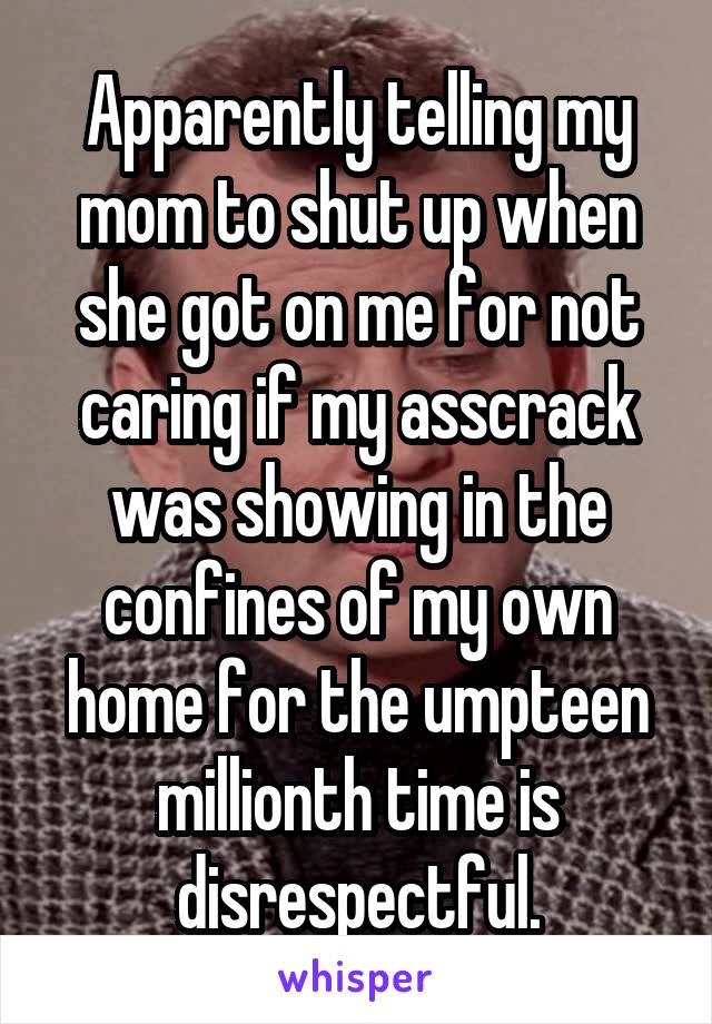 Apparently telling my mom to shut up when she got on me for not caring if my asscrack was showing in the confines of my own home for the umpteen millionth time is disrespectful.