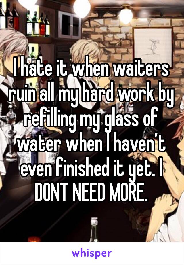 I hate it when waiters ruin all my hard work by refilling my glass of water when I haven’t even finished it yet. I DONT NEED MORE.