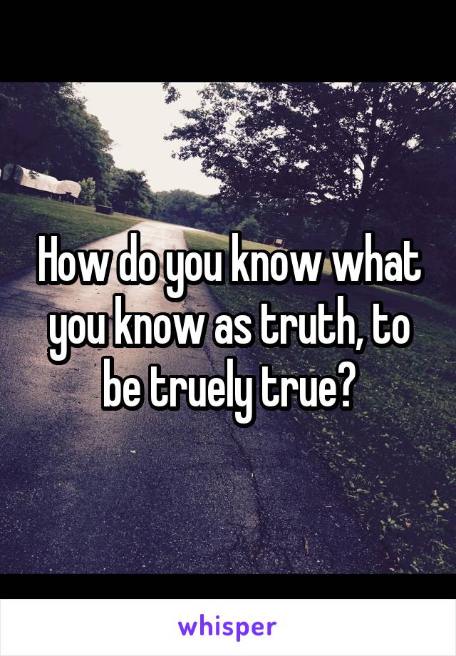 How do you know what you know as truth, to be truely true?