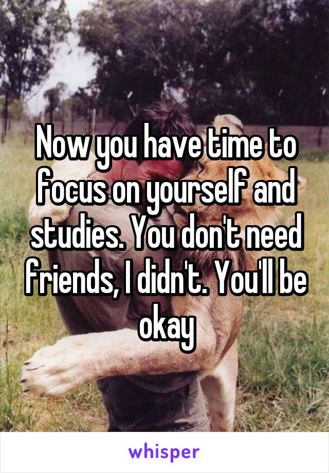 Now you have time to focus on yourself and studies. You don't need friends, I didn't. You'll be okay
