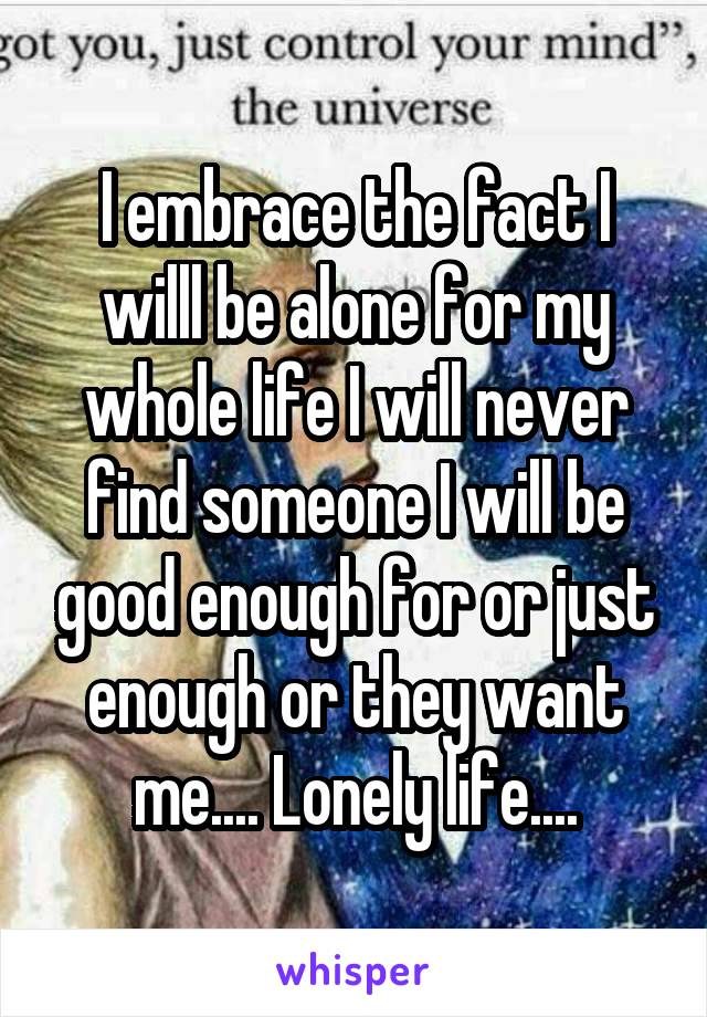 I embrace the fact I willl be alone for my whole life I will never find someone I will be good enough for or just enough or they want me.... Lonely life....
