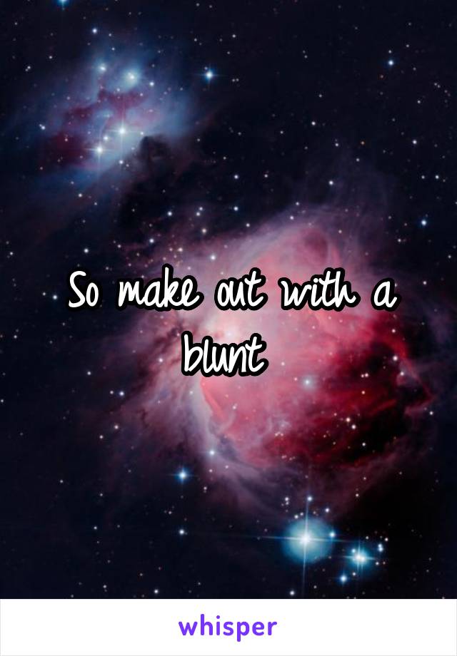 So make out with a blunt 