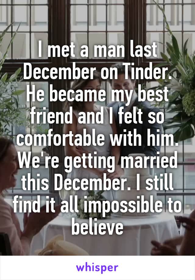 I met a man last December on Tinder. He became my best friend and I felt so comfortable with him. We're getting married this December. I still find it all impossible to believe