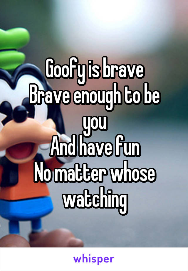 Goofy is brave
Brave enough to be you
And have fun
No matter whose watching