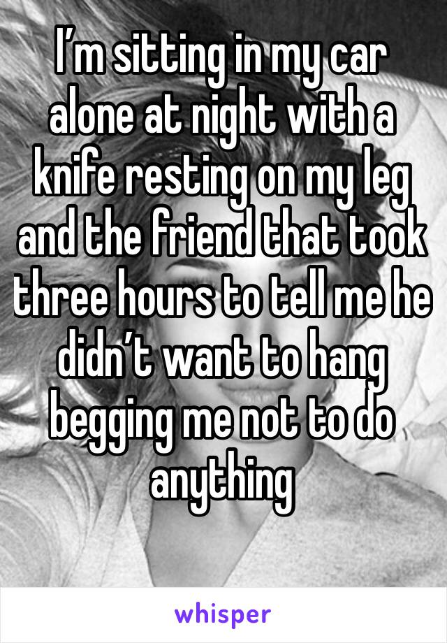 I’m sitting in my car alone at night with a knife resting on my leg and the friend that took three hours to tell me he didn’t want to hang begging me not to do anything 