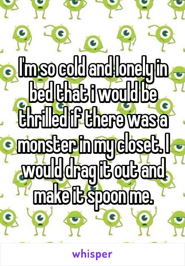 I'm so cold and lonely in bed that i would be thrilled if there was a monster in my closet. I would drag it out and make it spoon me.