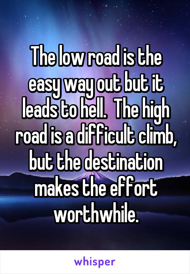 The low road is the easy way out but it leads to hell.  The high road is a difficult climb, but the destination makes the effort worthwhile.