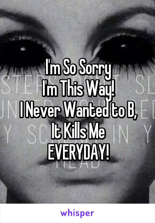 I'm So Sorry
I'm This Way!
I Never Wanted to B,
It Kills Me
EVERYDAY!