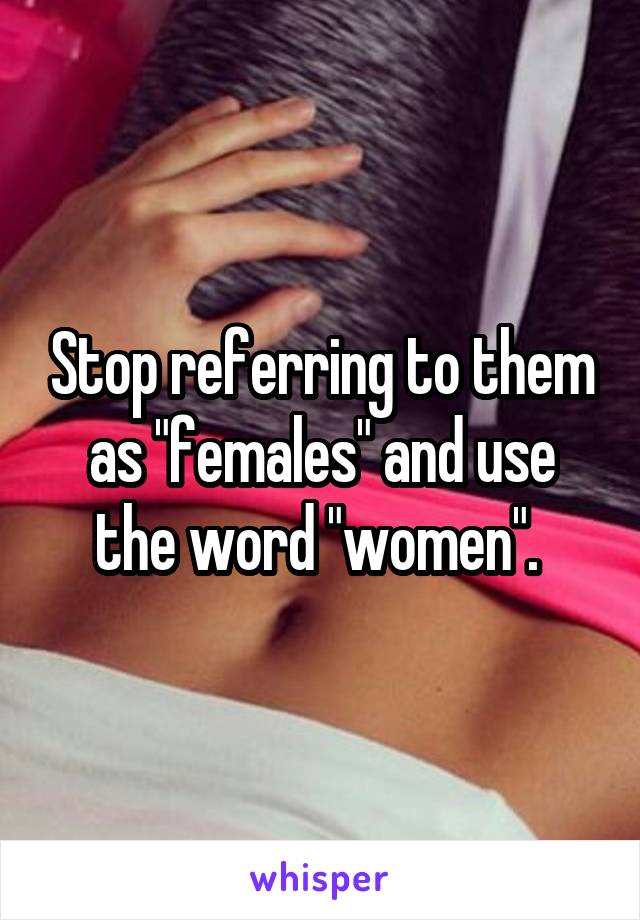 Stop referring to them as "females" and use the word "women". 