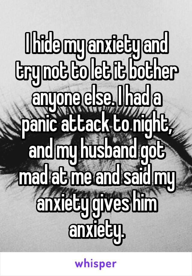 I hide my anxiety and try not to let it bother anyone else. I had a panic attack to night, and my husband got mad at me and said my anxiety gives him anxiety.