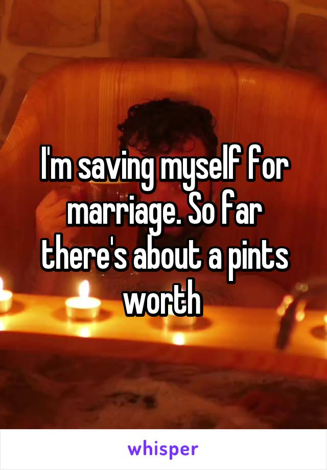 I'm saving myself for marriage. So far there's about a pints worth 