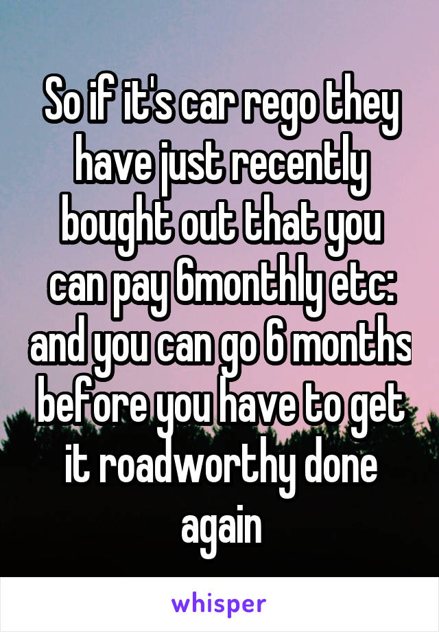 So if it's car rego they have just recently bought out that you can pay 6monthly etc: and you can go 6 months before you have to get it roadworthy done again