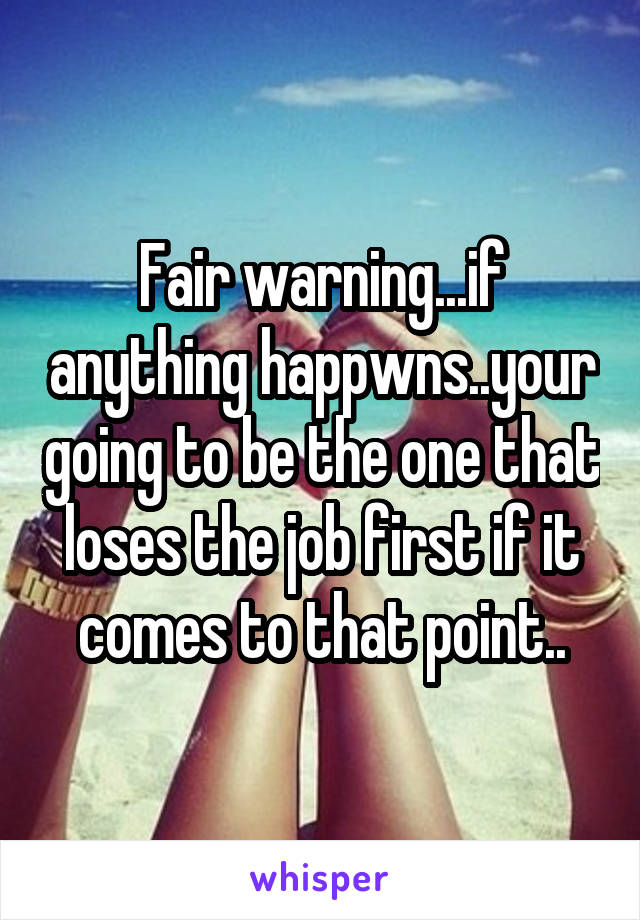 Fair warning...if anything happwns..your going to be the one that loses the job first if it comes to that point..